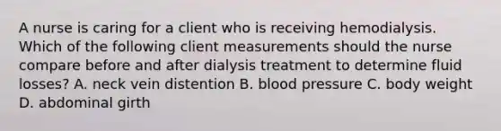 A nurse is caring for a client who is receiving hemodialysis. Which of the following client measurements should the nurse compare before and after dialysis treatment to determine fluid losses? A. neck vein distention B. blood pressure C. body weight D. abdominal girth