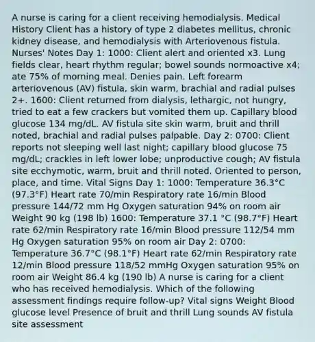 A nurse is caring for a client receiving hemodialysis. Medical History Client has a history of type 2 diabetes mellitus, chronic kidney disease, and hemodialysis with Arteriovenous fistula. Nurses' Notes Day 1: 1000: Client alert and oriented x3. Lung fields clear, heart rhythm regular; bowel sounds normoactive x4; ate 75% of morning meal. Denies pain. Left forearm arteriovenous (AV) fistula, skin warm, brachial and radial pulses 2+. 1600: Client returned from dialysis, lethargic, not hungry, tried to eat a few crackers but vomited them up. Capillary blood glucose 134 mg/dL. AV fistula site skin warm, bruit and thrill noted, brachial and radial pulses palpable. Day 2: 0700: Client reports not sleeping well last night; capillary blood glucose 75 mg/dL; crackles in left lower lobe; unproductive cough; AV fistula site ecchymotic, warm, bruit and thrill noted. Oriented to person, place, and time. Vital Signs Day 1: 1000: Temperature 36.3°C (97.3°F) Heart rate 70/min Respiratory rate 16/min Blood pressure 144/72 mm Hg Oxygen saturation 94% on room air Weight 90 kg (198 lb) 1600: Temperature 37.1 °C (98.7°F) Heart rate 62/min Respiratory rate 16/min Blood pressure 112/54 mm Hg Oxygen saturation 95% on room air Day 2: 0700: Temperature 36.7°C (98.1°F) Heart rate 62/min Respiratory rate 12/min Blood pressure 118/52 mmHg Oxygen saturation 95% on room air Weight 86.4 kg (190 lb) A nurse is caring for a client who has received hemodialysis. Which of the following assessment findings require follow-up? Vital signs Weight Blood glucose level Presence of bruit and thrill Lung sounds AV fistula site assessment