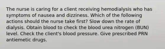 The nurse is caring for a client receiving hemodialysis who has symptoms of nausea and dizziness. Which of the following actions should the nurse take first? Slow down the rate of dialysis. Obtain blood to check the blood urea nitrogen (BUN) level. Check the client's blood pressure. Give prescribed PRN antiemetic drugs.