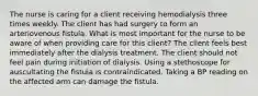 The nurse is caring for a client receiving hemodialysis three times weekly. The client has had surgery to form an arteriovenous fistula. What is most important for the nurse to be aware of when providing care for this client? The client feels best immediately after the dialysis treatment. The client should not feel pain during initiation of dialysis. Using a stethoscope for auscultating the fistula is contraindicated. Taking a BP reading on the affected arm can damage the fistula.