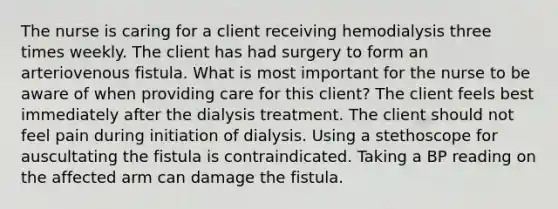 The nurse is caring for a client receiving hemodialysis three times weekly. The client has had surgery to form an arteriovenous fistula. What is most important for the nurse to be aware of when providing care for this client? The client feels best immediately after the dialysis treatment. The client should not feel pain during initiation of dialysis. Using a stethoscope for auscultating the fistula is contraindicated. Taking a BP reading on the affected arm can damage the fistula.