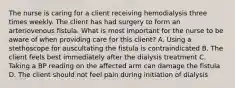 The nurse is caring for a client receiving hemodialysis three times weekly. The client has had surgery to form an arteriovenous fistula. What is most important for the nurse to be aware of when providing care for this client? A. Using a stethoscope for auscultating the fistula is contraindicated B. The client feels best immediately after the dialysis treatment C. Taking a BP reading on the affected arm can damage the fistula D. The client should not feel pain during initiation of dialysis