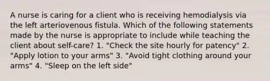 A nurse is caring for a client who is receiving hemodialysis via the left arteriovenous fistula. Which of the following statements made by the nurse is appropriate to include while teaching the client about self-care? 1. "Check the site hourly for patency" 2. "Apply lotion to your arms" 3. "Avoid tight clothing around your arms" 4. "Sleep on the left side"