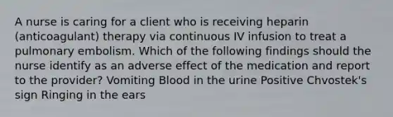 A nurse is caring for a client who is receiving heparin (anticoagulant) therapy via continuous IV infusion to treat a pulmonary embolism. Which of the following findings should the nurse identify as an adverse effect of the medication and report to the provider? Vomiting Blood in the urine Positive Chvostek's sign Ringing in the ears