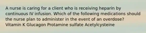 A nurse is caring for a client who is receiving heparin by continuous IV infusion. Which of the following medications should the nurse plan to administer in the event of an overdose? Vitamin K Glucagon Protamine sulfate Acetylcysteine