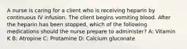 A nurse is caring for a client who is receiving heparin by continuous IV infusion. The client begins vomiting blood. After the heparin has been stopped, which of the following medications should the nurse prepare to administer? A: Vitamin K B: Atropine C: Protamine D: Calcium gluconate