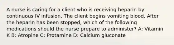 A nurse is caring for a client who is receiving heparin by continuous IV infusion. The client begins vomiting blood. After the heparin has been stopped, which of the following medications should the nurse prepare to administer? A: Vitamin K B: Atropine C: Protamine D: Calcium gluconate