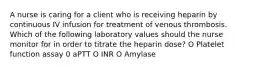 A nurse is caring for a client who is receiving heparin by continuous IV infusion for treatment of venous thrombosis. Which of the following laboratory values should the nurse monitor for in order to titrate the heparin dose? O Platelet function assay 0 aPTT O INR O Amylase