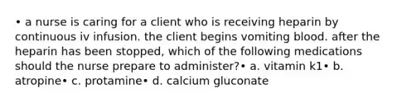 • a nurse is caring for a client who is receiving heparin by continuous iv infusion. the client begins vomiting blood. after the heparin has been stopped, which of the following medications should the nurse prepare to administer?• a. vitamin k1• b. atropine• c. protamine• d. calcium gluconate