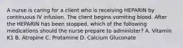 A nurse is caring for a client who is receiving HEPARIN by continuous IV infusion. The client begins vomiting blood. After the HEPARIN has been stopped, which of the following medications should the nurse prepare to administer? A. Vitamin K1 B. Atropine C. Protamine D. Calcium Gluconate