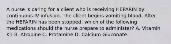 A nurse is caring for a client who is receiving HEPARIN by continuous IV infusion. The client begins vomiting blood. After the HEPARIN has been stopped, which of the following medications should the nurse prepare to administer? A. Vitamin K1 B. Atropine C. Protamine D. Calcium Gluconate