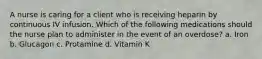 A nurse is caring for a client who is receiving heparin by continuous IV infusion. Which of the following medications should the nurse plan to administer in the event of an overdose? a. Iron b. Glucagon c. Protamine d. Vitamin K