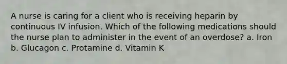 A nurse is caring for a client who is receiving heparin by continuous IV infusion. Which of the following medications should the nurse plan to administer in the event of an overdose? a. Iron b. Glucagon c. Protamine d. Vitamin K