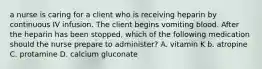 a nurse is caring for a client who is receiving heparin by continuous IV infusion. The client begins vomiting blood. After the heparin has been stopped, which of the following medication should the nurse prepare to administer? A. vitamin K b. atropine C. protamine D. calcium gluconate