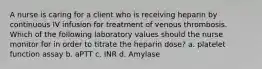 A nurse is caring for a client who is receiving heparin by continuous IV infusion for treatment of venous thrombosis. Which of the following laboratory values should the nurse monitor for in order to titrate the heparin dose? a. platelet function assay b. aPTT c. INR d. Amylase