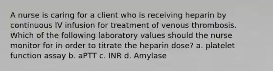 A nurse is caring for a client who is receiving heparin by continuous IV infusion for treatment of venous thrombosis. Which of the following laboratory values should the nurse monitor for in order to titrate the heparin dose? a. platelet function assay b. aPTT c. INR d. Amylase