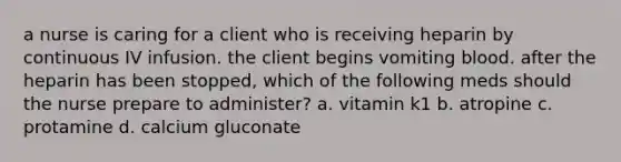 a nurse is caring for a client who is receiving heparin by continuous IV infusion. the client begins vomiting blood. after the heparin has been stopped, which of the following meds should the nurse prepare to administer? a. vitamin k1 b. atropine c. protamine d. calcium gluconate