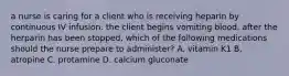 a nurse is caring for a client who is receiving heparin by continuous IV infusion. the client begins vomiting blood. after the herparin has been stopped, which of the following medications should the nurse prepare to administer? A. vitamin K1 B. atropine C. protamine D. calcium gluconate