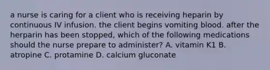 a nurse is caring for a client who is receiving heparin by continuous IV infusion. the client begins vomiting blood. after the herparin has been stopped, which of the following medications should the nurse prepare to administer? A. vitamin K1 B. atropine C. protamine D. calcium gluconate