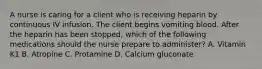 A nurse is caring for a client who is receiving heparin by continuous IV infusion. The client begins vomiting blood. After the heparin has been stopped, which of the following medications should the nurse prepare to administer? A. Vitamin K1 B. Atropine C. Protamine D. Calcium gluconate