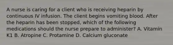 A nurse is caring for a client who is receiving heparin by continuous IV infusion. The client begins vomiting blood. After the heparin has been stopped, which of the following medications should the nurse prepare to administer? A. Vitamin K1 B. Atropine C. Protamine D. Calcium gluconate