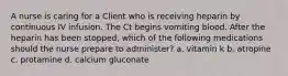 A nurse is caring for a Client who is receiving heparin by continuous IV infusion. The Ct begins vomiting blood. After the heparin has been stopped, which of the following medications should the nurse prepare to administer? a. vitamin k b. atropine c. protamine d. calcium gluconate