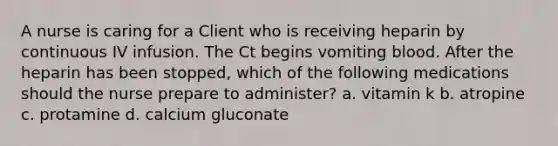 A nurse is caring for a Client who is receiving heparin by continuous IV infusion. The Ct begins vomiting blood. After the heparin has been stopped, which of the following medications should the nurse prepare to administer? a. vitamin k b. atropine c. protamine d. calcium gluconate