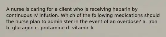 A nurse is caring for a client who is receiving heparin by continuous IV infusion. Which of the following medications should the nurse plan to administer in the event of an overdose? a. iron b. glucagon c. protamine d. vitamin k