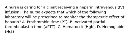 A nurse is caring for a client receiving a heparin intravenous (IV) infusion. The nurse expects that which of the following laboratory will be prescribed to monitor the therapeutic effect of heparin? A. Prothrombin time (PT). B. Activated partial thromboplastin time (aPTT). C. Hematocrit (Hgb). D. Hemoglobin (Hct)