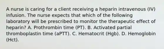 A nurse is caring for a client receiving a heparin intravenous (IV) infusion. The nurse expects that which of the following laboratory will be prescribed to monitor the therapeutic effect of heparin? A. Prothrombin time (PT). B. Activated partial thromboplastin time (aPTT). C. Hematocrit (Hgb). D. Hemoglobin (Hct).