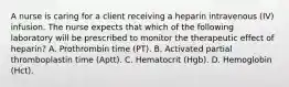 A nurse is caring for a client receiving a heparin intravenous (IV) infusion. The nurse expects that which of the following laboratory will be prescribed to monitor the therapeutic effect of heparin? A. Prothrombin time (PT). B. Activated partial thromboplastin time (Aptt). C. Hematocrit (Hgb). D. Hemoglobin (Hct).