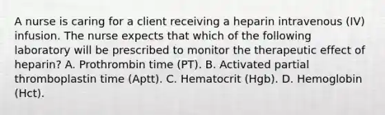 A nurse is caring for a client receiving a heparin intravenous (IV) infusion. The nurse expects that which of the following laboratory will be prescribed to monitor the therapeutic effect of heparin? A. Prothrombin time (PT). B. Activated partial thromboplastin time (Aptt). C. Hematocrit (Hgb). D. Hemoglobin (Hct).