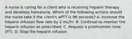 A nurse is caring for a client who is receiving heparin therapy and develops hematuria. Which of the following actions should the nurse take if the client's aPTT is 96 seconds? A. Increase the heparin infusion flow rate by 2 mL/hr. B. Continue to monitor the heparin infusion as prescribed. C. Request a prothrombin time (PT). D. Stop the heparin infusion.