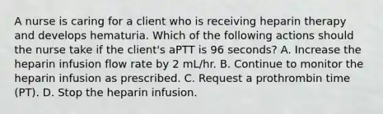 A nurse is caring for a client who is receiving heparin therapy and develops hematuria. Which of the following actions should the nurse take if the client's aPTT is 96 seconds? A. Increase the heparin infusion flow rate by 2 mL/hr. B. Continue to monitor the heparin infusion as prescribed. C. Request a prothrombin time (PT). D. Stop the heparin infusion.