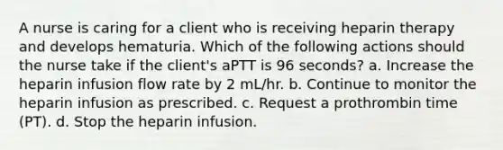 A nurse is caring for a client who is receiving heparin therapy and develops hematuria. Which of the following actions should the nurse take if the client's aPTT is 96 seconds? a. Increase the heparin infusion flow rate by 2 mL/hr. b. Continue to monitor the heparin infusion as prescribed. c. Request a prothrombin time (PT). d. Stop the heparin infusion.