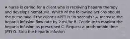 A nurse is caring for a client who is receiving heparin therapy and develops hematuria. Which of the following actions should the nurse take if the client's aPTT is 96 seconds? A. Increase the heparin infusion flow rate by 2 mL/hr B. Continue to monitor the heparin infusion as prescribed C. Request a prothrombin time (PT) D. Stop the heparin infusion