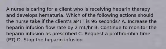 A nurse is caring for a client who is receiving heparin therapy and develops hematuria. Which of the following actions should the nurse take if the client's aPTT is 96 seconds? A. Increase the heparin infusion flow rate by 2 mL/hr B. Continue to monitor the heparin infusion as prescribed C. Request a prothrombin time (PT) D. Stop the heparin infusion