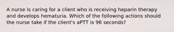 A nurse is caring for a client who is receiving heparin therapy and develops hematuria. Which of the following actions should the nurse take if the client's aPTT is 96 seconds?