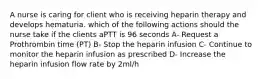 A nurse is caring for client who is receiving heparin therapy and develops hematuria. which of the following actions should the nurse take if the clients aPTT is 96 seconds A- Request a Prothrombin time (PT) B- Stop the heparin infusion C- Continue to monitor the heparin infusion as prescribed D- Increase the heparin infusion flow rate by 2ml/h