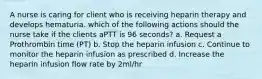 A nurse is caring for client who is receiving heparin therapy and develops hematuria. which of the following actions should the nurse take if the clients aPTT is 96 seconds? a. Request a Prothrombin time (PT) b. Stop the heparin infusion c. Continue to monitor the heparin infusion as prescribed d. Increase the heparin infusion flow rate by 2ml/hr