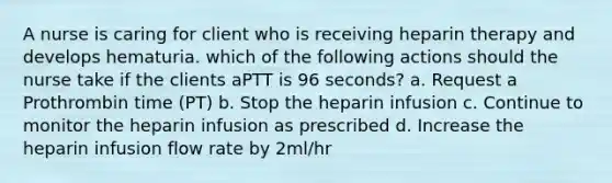 A nurse is caring for client who is receiving heparin therapy and develops hematuria. which of the following actions should the nurse take if the clients aPTT is 96 seconds? a. Request a Prothrombin time (PT) b. Stop the heparin infusion c. Continue to monitor the heparin infusion as prescribed d. Increase the heparin infusion flow rate by 2ml/hr