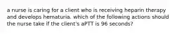 a nurse is caring for a client who is receiving heparin therapy and develops hematuria. which of the following actions should the nurse take if the client's aPTT is 96 seconds?