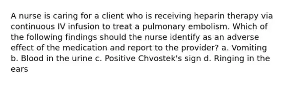 A nurse is caring for a client who is receiving heparin therapy via continuous IV infusion to treat a pulmonary embolism. Which of the following findings should the nurse identify as an adverse effect of the medication and report to the provider? a. Vomiting b. Blood in the urine c. Positive Chvostek's sign d. Ringing in the ears