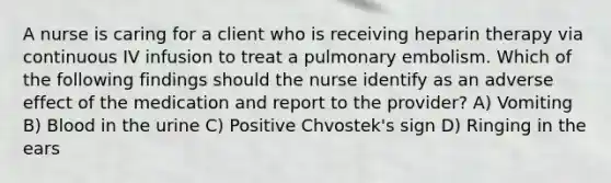 A nurse is caring for a client who is receiving heparin therapy via continuous IV infusion to treat a pulmonary embolism. Which of the following findings should the nurse identify as an adverse effect of the medication and report to the provider? A) Vomiting B) Blood in the urine C) Positive Chvostek's sign D) Ringing in the ears