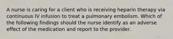 A nurse is caring for a client who is receiving heparin therapy via continuous IV infusion to treat a pulmonary embolism. Which of the following findings should the nurse identify as an adverse effect of the medication and report to the provider.