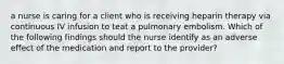 a nurse is caring for a client who is receiving heparin therapy via continuous IV infusion to teat a pulmonary embolism. Which of the following findings should the nurse identify as an adverse effect of the medication and report to the provider?