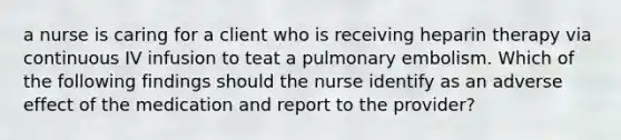 a nurse is caring for a client who is receiving heparin therapy via continuous IV infusion to teat a pulmonary embolism. Which of the following findings should the nurse identify as an adverse effect of the medication and report to the provider?