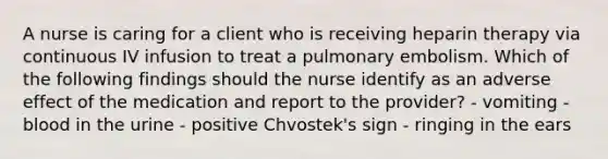 A nurse is caring for a client who is receiving heparin therapy via continuous IV infusion to treat a pulmonary embolism. Which of the following findings should the nurse identify as an adverse effect of the medication and report to the provider? - vomiting - blood in the urine - positive Chvostek's sign - ringing in the ears