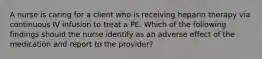 A nurse is caring for a client who is receiving heparin therapy via continuous IV infusion to treat a PE. Which of the following findings should the nurse identify as an adverse effect of the medication and report to the provider?