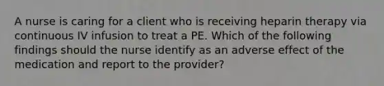 A nurse is caring for a client who is receiving heparin therapy via continuous IV infusion to treat a PE. Which of the following findings should the nurse identify as an adverse effect of the medication and report to the provider?